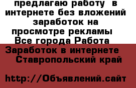 предлагаю работу  в интернете без вложений,заработок на просмотре рекламы - Все города Работа » Заработок в интернете   . Ставропольский край